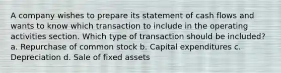 A company wishes to prepare its statement of cash flows and wants to know which transaction to include in the operating activities section. Which type of transaction should be included? a. Repurchase of common stock b. Capital expenditures c. Depreciation d. Sale of fixed assets