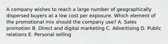 A company wishes to reach a large number of geographically dispersed buyers at a low cost per exposure. Which element of the promotional mix should the company​ use? A. Sales promotion B. Direct and digital marketing C. Advertising D. Public relations E. Personal selling