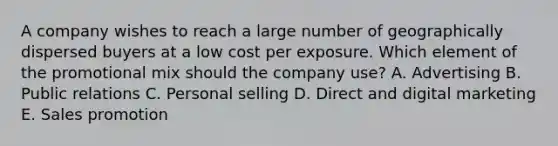 A company wishes to reach a large number of geographically dispersed buyers at a low cost per exposure. Which element of the promotional mix should the company​ use? A. Advertising B. Public relations C. Personal selling D. Direct and digital marketing E. Sales promotion