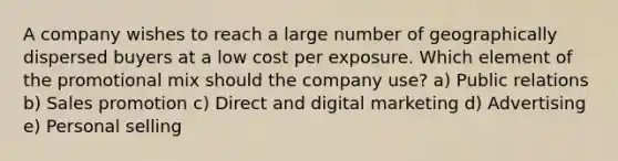 A company wishes to reach a large number of geographically dispersed buyers at a low cost per exposure. Which element of the promotional mix should the company​ use? a) Public relations b) Sales promotion c) Direct and digital marketing d) Advertising e) Personal selling