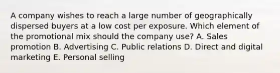 A company wishes to reach a large number of geographically dispersed buyers at a low cost per exposure. Which element of the promotional mix should the company​ use? A. Sales promotion B. Advertising C. Public relations D. Direct and digital marketing E. Personal selling