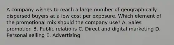 A company wishes to reach a large number of geographically dispersed buyers at a low cost per exposure. Which element of the promotional mix should the company​ use? A. Sales promotion B. Public relations C. Direct and digital marketing D. Personal selling E. Advertising