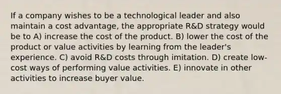 If a company wishes to be a technological leader and also maintain a cost advantage, the appropriate R&D strategy would be to A) increase the cost of the product. B) lower the cost of the product or value activities by learning from the leader's experience. C) avoid R&D costs through imitation. D) create low-cost ways of performing value activities. E) innovate in other activities to increase buyer value.