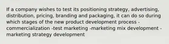 If a company wishes to test its positioning strategy, advertising, distribution, pricing, branding and packaging, it can do so during which stages of the new product development process -commercialization -test marketing -marketing mix development -marketing strategy development