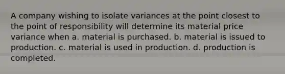 A company wishing to isolate variances at the point closest to the point of responsibility will determine its material price variance when a. material is purchased. b. material is issued to production. c. material is used in production. d. production is completed.