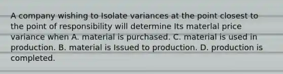 A company wishing to Isolate variances at the point closest to the point of responsibility will determine Its materlal price variance when A. material is purchased. C. material is used in production. B. material is Issued to production. D. production is completed.