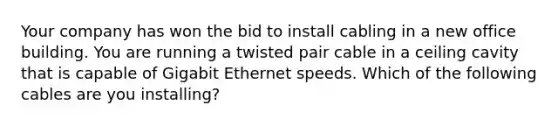 Your company has won the bid to install cabling in a new office building. You are running a twisted pair cable in a ceiling cavity that is capable of Gigabit Ethernet speeds. Which of the following cables are you installing?