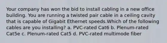 Your company has won the bid to install cabling in a new office building. You are running a twisted pair cable in a ceiling cavity that is capable of Gigabit Ethernet speeds.Which of the following cables are you installing? a. PVC-rated Cat6 b. Plenum-rated Cat5e c. Plenum-rated Cat5 d. PVC-rated multimode fiber