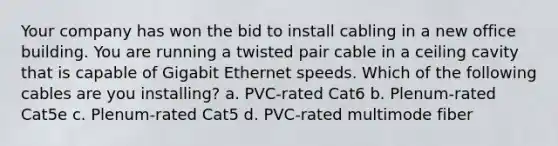 Your company has won the bid to install cabling in a new office building. You are running a twisted pair cable in a ceiling cavity that is capable of Gigabit Ethernet speeds. Which of the following cables are you installing? a. PVC-rated Cat6 b. Plenum-rated Cat5e c. Plenum-rated Cat5 d. PVC-rated multimode fiber