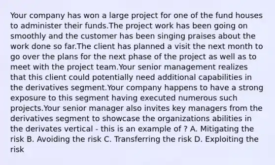 Your company has won a large project for one of the fund houses to administer their funds.The project work has been going on smoothly and the customer has been singing praises about the work done so far.The client has planned a visit the next month to go over the plans for the next phase of the project as well as to meet with the project team.Your senior management realizes that this client could potentially need additional capabilities in the derivatives segment.Your company happens to have a strong exposure to this segment having executed numerous such projects.Your senior manager also invites key managers from the derivatives segment to showcase the organizations abilities in the derivates vertical - this is an example of ? A. Mitigating the risk B. Avoiding the risk C. Transferring the risk D. Exploiting the risk