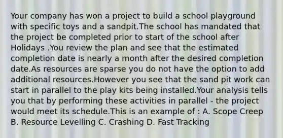 Your company has won a project to build a school playground with specific toys and a sandpit.The school has mandated that the project be completed prior to start of the school after Holidays .You review the plan and see that the estimated completion date is nearly a month after the desired completion date.As resources are sparse you do not have the option to add additional resources.However you see that the sand pit work can start in parallel to the play kits being installed.Your analysis tells you that by performing these activities in parallel - the project would meet its schedule.This is an example of : A. Scope Creep B. Resource Levelling C. Crashing D. Fast Tracking