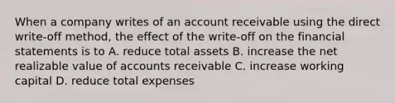 When a company writes of an account receivable using the direct write-off method, the effect of the write-off on the financial statements is to A. reduce total assets B. increase the net realizable value of accounts receivable C. increase working capital D. reduce total expenses