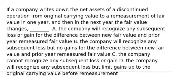 If a company writes down the net assets of a discontinued operation from original carrying value to a remeasurement of fair value in one​ year, and then in the next year the fair value​ changes, ________. A. the company will recognize any subsequent loss or gain for the difference between new fair value and prior year remeasured fair value B. the company will recognize any subsequent loss but no gains for the difference between new fair value and prior year remeasured fair value C. the company cannot recognize any subsequent loss or gain D. the company will recognize any subsequent loss but limit gains up to the original carrying value before remeasurement