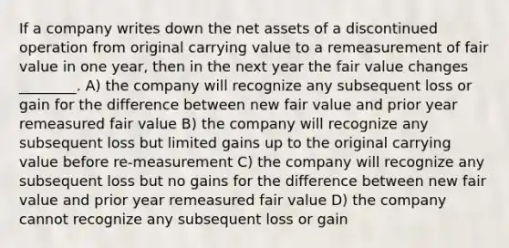 If a company writes down the net assets of a discontinued operation from original carrying value to a remeasurement of fair value in one year, then in the next year the fair value changes ________. A) the company will recognize any subsequent loss or gain for the difference between new fair value and prior year remeasured fair value B) the company will recognize any subsequent loss but limited gains up to the original carrying value before re-measurement C) the company will recognize any subsequent loss but no gains for the difference between new fair value and prior year remeasured fair value D) the company cannot recognize any subsequent loss or gain