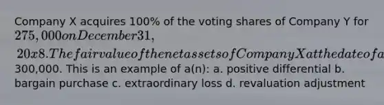 Company X acquires 100% of the voting shares of Company Y for 275,000 on December 31, 20x8. The fair value of the net assets of Company X at the date of acquisition was300,000. This is an example of a(n): a. positive differential b. bargain purchase c. extraordinary loss d. revaluation adjustment