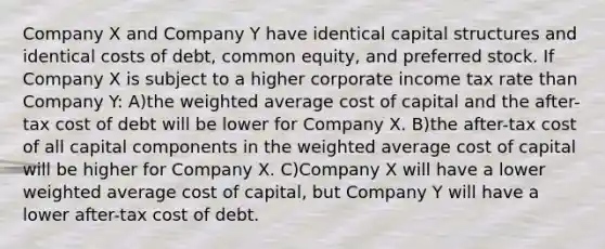 Company X and Company Y have identical capital structures and identical costs of debt, common equity, and preferred stock. If Company X is subject to a higher corporate income tax rate than Company Y: A)the weighted average cost of capital and the after-tax cost of debt will be lower for Company X. B)the after-tax cost of all capital components in the weighted average cost of capital will be higher for Company X. C)Company X will have a lower weighted average cost of capital, but Company Y will have a lower after-tax cost of debt.