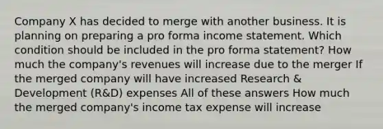 Company X has decided to merge with another business. It is planning on preparing a pro forma income statement. Which condition should be included in the pro forma statement? How much the company's revenues will increase due to the merger If the merged company will have increased Research & Development (R&D) expenses All of these answers How much the merged company's income tax expense will increase