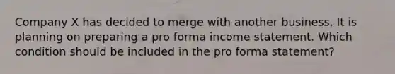 Company X has decided to merge with another business. It is planning on preparing a pro forma income statement. Which condition should be included in the pro forma statement?