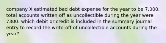 company X estimated bad debt expense for the year to be 7,000. total accounts written off as uncollectible during the year were 7300. which debit or credit is included in the summary journal entry to record the write-off of uncollectible accounts during the year?