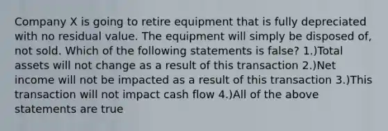 Company X is going to retire equipment that is fully depreciated with no residual value. The equipment will simply be disposed of, not sold. Which of the following statements is false? 1.)Total assets will not change as a result of this transaction 2.)Net income will not be impacted as a result of this transaction 3.)This transaction will not impact cash flow 4.)All of the above statements are true