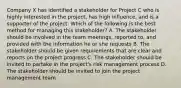 Company X has identified a stakeholder for Project C who is highly interested in the project, has high influence, and is a supporter of the project. Which of the following is the best method for managing this stakeholder? A. The stakeholder should be involved in the team meetings, reported to, and provided with the information he or she requests B. The stakeholder should be given requirements that are clear and reports on the project progress C. The stakeholder should be invited to partake in the project's risk management process D. The stakeholder should be invited to join the project management team