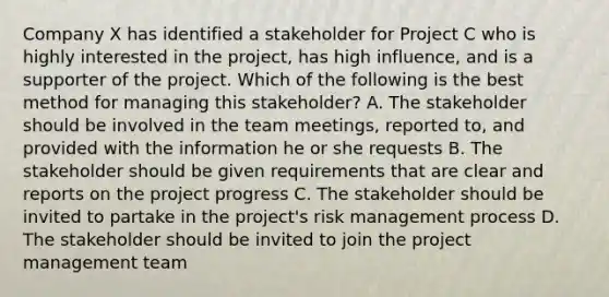 Company X has identified a stakeholder for Project C who is highly interested in the project, has high influence, and is a supporter of the project. Which of the following is the best method for managing this stakeholder? A. The stakeholder should be involved in the team meetings, reported to, and provided with the information he or she requests B. The stakeholder should be given requirements that are clear and reports on the project progress C. The stakeholder should be invited to partake in the project's risk management process D. The stakeholder should be invited to join the project management team