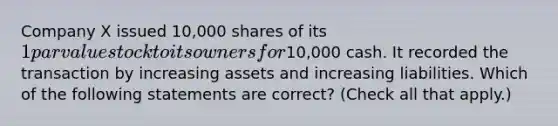 Company X issued 10,000 shares of its 1 par value stock to its owners for10,000 cash. It recorded the transaction by increasing assets and increasing liabilities. Which of the following statements are correct? (Check all that apply.)