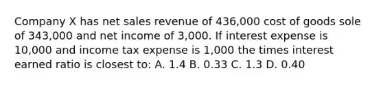 Company X has net sales revenue of 436,000 cost of goods sole of 343,000 and net income of 3,000. If interest expense is 10,000 and income tax expense is 1,000 the times interest earned ratio is closest to: A. 1.4 B. 0.33 C. 1.3 D. 0.40