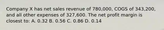 Company X has <a href='https://www.questionai.com/knowledge/ksNDOTmr42-net-sales' class='anchor-knowledge'>net sales</a> revenue of 780,000, COGS of 343,200, and all other expenses of 327,600. The net profit margin is closest to: A. 0.32 B. 0.56 C. 0.86 D. 0.14