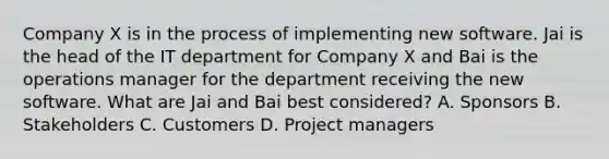 Company X is in the process of implementing new software. Jai is the head of the IT department for Company X and Bai is the operations manager for the department receiving the new software. What are Jai and Bai best considered? A. Sponsors B. Stakeholders C. Customers D. Project managers