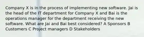 Company X is in the process of implementing new software. Jai is the head of the IT department for Company X and Bai is the operations manager for the department receiving the new software. What are Jai and Bai best considered? A Sponsors B Customers C Project managers D Stakeholders