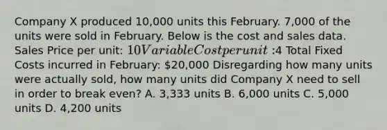 Company X produced 10,000 units this February. 7,000 of the units were sold in February. Below is the cost and sales data. Sales Price per unit: 10 Variable Cost per unit:4 Total Fixed Costs incurred in February: 20,000 Disregarding how many units were actually sold, how many units did Company X need to sell in order to break even? A. 3,333 units B. 6,000 units C. 5,000 units D. 4,200 units