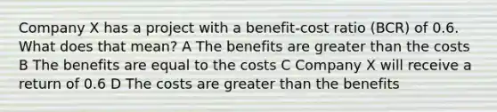 Company X has a project with a benefit-cost ratio (BCR) of 0.6. What does that mean? A The benefits are greater than the costs B The benefits are equal to the costs C Company X will receive a return of 0.6 D The costs are greater than the benefits