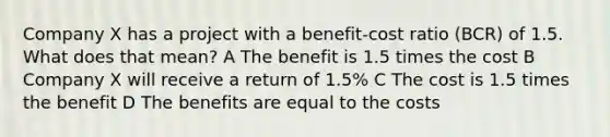 Company X has a project with a benefit-cost ratio (BCR) of 1.5. What does that mean? A The benefit is 1.5 times the cost B Company X will receive a return of 1.5% C The cost is 1.5 times the benefit D The benefits are equal to the costs