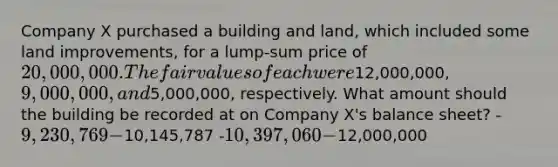 Company X purchased a building and land, which included some land improvements, for a lump-sum price of 20,000,000. The fair values of each were12,000,000, 9,000,000, and5,000,000, respectively. What amount should the building be recorded at on Company X's balance sheet? -9,230,769 -10,145,787 -10,397,060 -12,000,000