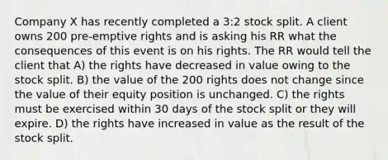 Company X has recently completed a 3:2 stock split. A client owns 200 pre-emptive rights and is asking his RR what the consequences of this event is on his rights. The RR would tell the client that A) the rights have decreased in value owing to the stock split. B) the value of the 200 rights does not change since the value of their equity position is unchanged. C) the rights must be exercised within 30 days of the stock split or they will expire. D) the rights have increased in value as the result of the stock split.