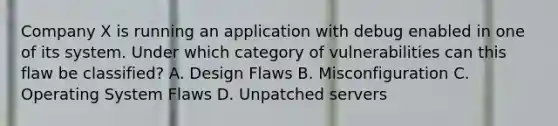 Company X is running an application with debug enabled in one of its system. Under which category of vulnerabilities can this flaw be classified? A. Design Flaws B. Misconfiguration C. Operating System Flaws D. Unpatched servers