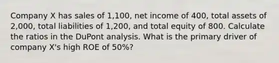 Company X has sales of 1,100, net income of 400, total assets of 2,000, total liabilities of 1,200, and total equity of 800. Calculate the ratios in the DuPont analysis. What is the primary driver of company X's high ROE of 50%?