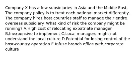 Company X has a few subsidiaries in Asia and the Middle East. The company policy is to treat each national market differently. The company hires host countries staff to manage their entire overseas subsidiary. What kind of risk the company might be​ running? A.High cost of relocating expatriate manager B.Inexpensive to implement C.Local managers might not understand the local culture D.Potential for losing control of the​ host-country operation E.Infuse branch office with corporate culture