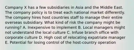 Company X has a few subsidiaries in Asia and the Middle East. The company policy is to treat each national market differently. The company hires host countries staff to manage their entire overseas subsidiary. What kind of risk the company might be​ running? A. Inexpensive to implement B. Local managers might not understand the local culture C. Infuse branch office with corporate culture D. High cost of relocating expatriate manager E. Potential for losing control of the​ host-country operation