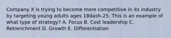 Company X is trying to become more competitive in its industry by targeting young adults ages 18dash-25. This is an example of what type of​ strategy? A. Focus B. Cost leadership C. Retrenchment D. Growth E. Differentiation