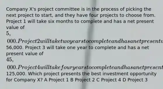 Company X's project committee is in the process of picking the next project to start, and they have four projects to choose from. Project 1 will take six months to complete and has a net present value of 5,000. Project 2 will take two years to complete and has a net present value of56,000. Project 3 will take one year to complete and has a net present value of 45,000. Project 4 will take four years to complete and has a net present value of125,000. Which project presents the best investment opportunity for Company X? A Project 1 B Project 2 C Project 4 D Project 3