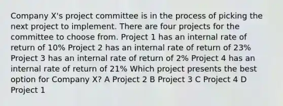 Company X's project committee is in the process of picking the next project to implement. There are four projects for the committee to choose from. Project 1 has an internal rate of return of 10% Project 2 has an internal rate of return of 23% Project 3 has an internal rate of return of 2% Project 4 has an internal rate of return of 21% Which project presents the best option for Company X? A Project 2 B Project 3 C Project 4 D Project 1