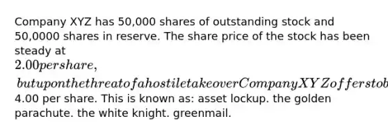 Company XYZ has 50,000 shares of outstanding stock and 50,0000 shares in reserve. The share price of the stock has been steady at 2.00 per share, but upon the threat of a hostile takeover Company XYZ offers to buy back all outstanding shares at4.00 per share. This is known as: asset lockup. the golden parachute. the white knight. greenmail.