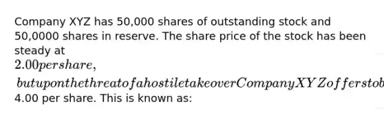 Company XYZ has 50,000 shares of outstanding stock and 50,0000 shares in reserve. The share price of the stock has been steady at 2.00 per share, but upon the threat of a hostile takeover Company XYZ offers to buy back all outstanding shares at4.00 per share. This is known as: