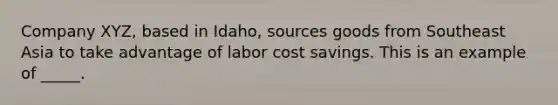 Company XYZ, based in Idaho, sources goods from Southeast Asia to take advantage of labor cost savings. This is an example of _____.