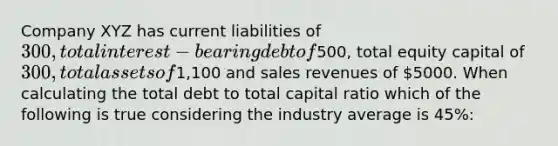 Company XYZ has current liabilities of 300, total interest-bearing debt of500, total equity capital of 300, total assets of1,100 and sales revenues of 5000. When calculating the total debt to total capital ratio which of the following is true considering the industry average is 45%: