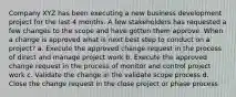 Company XYZ has been executing a new business development project for the last 4 months. A few stakeholders has requested a few changes to the scope and have gotten them approve. When a change is approved what is next best step to conduct on a project? a. Execute the approved change request in the process of direct and manage project work b. Execute the approved change request in the process of monitor and control project work c. Validate the change in the validate scope process d. Close the change request in the close project or phase process