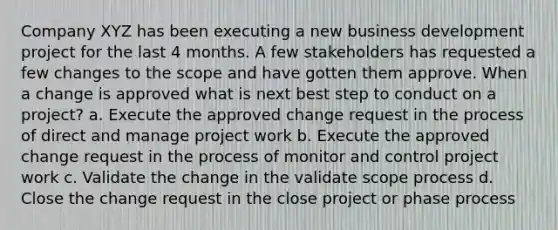 Company XYZ has been executing a new business development project for the last 4 months. A few stakeholders has requested a few changes to the scope and have gotten them approve. When a change is approved what is next best step to conduct on a project? a. Execute the approved change request in the process of direct and manage project work b. Execute the approved change request in the process of monitor and control project work c. Validate the change in the validate scope process d. Close the change request in the close project or phase process