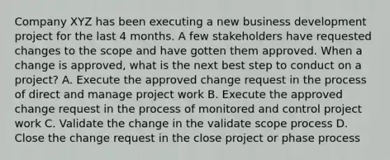 Company XYZ has been executing a new business development project for the last 4 months. A few stakeholders have requested changes to the scope and have gotten them approved. When a change is approved, what is the next best step to conduct on a project? A. Execute the approved change request in the process of direct and manage project work B. Execute the approved change request in the process of monitored and control project work C. Validate the change in the validate scope process D. Close the change request in the close project or phase process